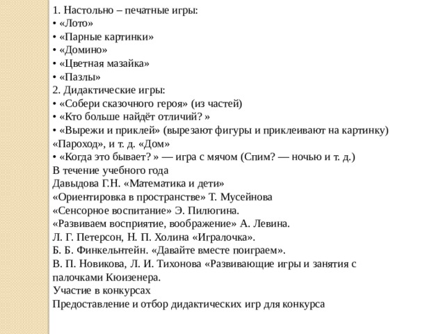 1. Настольно – печатные игры: •  «Лото» •  «Парные картинки» •  «Домино» •  «Цветная мазайка» •  «Пазлы» 2. Дидактические игры: •  «Собери сказочного героя» (из частей) •  «Кто больше найдёт отличий? » •  «Вырежи и приклей» (вырезают фигуры и приклеивают на картинку) «Пароход», и т. д. «Дом» •  «Когда это бывает? » — игра с мячом (Спим? — ночью и т. д.) В течение учебного года Давыдова Г.Н. «Математика и дети» «Ориентировка в пространстве» Т. Мусейнова  «Сенсорное воспитание» Э. Пилюгина. «Развиваем восприятие, воображение» А. Левина. Л. Г. Петерсон, Н. П. Холина «Игралочка». Б. Б. Финкельнтейн. «Давайте вместе поиграем». В. П. Новикова, Л. И. Тихонова «Развивающие игры и занятия с палочками Кюизенера. Участие в конкурсах Предоставление и отбор дидактических игр для конкурса 