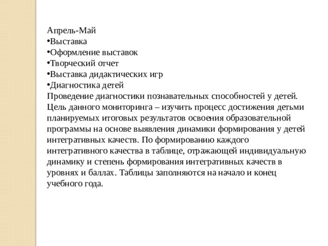 Апрель-Май Выставка Оформление выставок Творческий отчет Выставка дидактических игр Диагностика детей Проведение диагностики познавательных способностей у детей. Цель данного мониторинга – изучить процесс достижения детьми планируемых итоговых результатов освоения образовательной программы на основе выявления динамики формирования у детей интегративных качеств. По формированию каждого интегративного качества в таблице, отражающей индивидуальную динамику и степень формирования интегративных качеств в уровнях и баллах. Таблицы заполняются на начало и конец учебного года. 