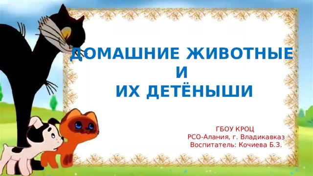 ДОМАШНИЕ ЖИВОТНЫЕ И ИХ ДЕТЁНЫШИ ГБОУ КРОЦ РСО-Алания, г. Владикавказ Воспитатель: Кочиева Б.З. 
