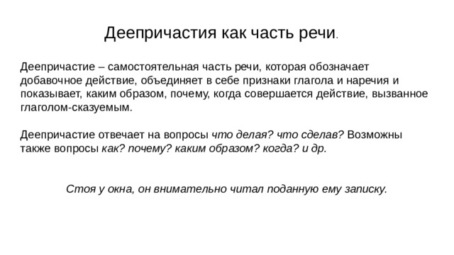 Деепричастия как часть речи . Деепричастие – самостоятельная часть речи, которая обозначает добавочное действие, объединяет в себе признаки глагола и наречия и показывает, каким образом, почему, когда совершается действие, вызванное глаголом-сказуемым. Деепричастие отвечает на вопросы что делая? что сделав? Возможны также вопросы как? почему? каким образом? когда? и др.   Стоя у окна, он внимательно читал поданную ему записку.  