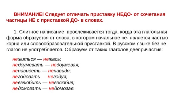 ВНИМАНИЕ! Следует отличать приставку НЕДО- от сочетания частицы НЕ с приставкой ДО- в словах. 1. Слитное написание прослеживается тогда, когда эта глагольная форма образуется от слова, в котором начальное не- является частью корня или словообразовательной приставкой. В русском языке без не- глагол не употребляется. Образуем от таких глаголов деепричастия: не житься — не жась; не доумевать — не доумевая; не навидеть — не навидя; не годовать — не годуя; не взлюбить — не взлюбив; не домогать — не домогая. 