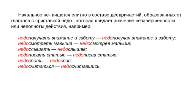 Начальное не- пишется слитно в составе деепричастий, образованных от глаголов с приставкой недо-, которая придает значение незавершенности или неполноты действия, например: недо получать внимание и заботу — недо получая внимание и заботу; недо смотреть малыша — недо смотрев малыша; недо слышать — недо слышав; недо писать статью — недо писав статью; недо спать — недо спав; недо считаться — недо считавшись. 