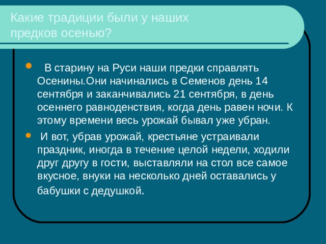 Какие традиции были у наших  предков осенью?  В старину на Руси наши предки справлять Осенины.Они начинались в Семенов день 14 сентября и заканчивались 21 сентября, в день осеннего равноденствия, когда день равен ночи. К этому времени весь урожай бывал уже убран.  И вот, убрав урожай, крестьяне устраивали праздник, иногда в течение целой недели, ходили друг другу в гости, выставляли на стол все самое вкусное, внуки на несколько дней оставались у бабушки с дедушкой . 