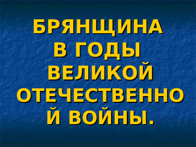 БРЯНЩИНА   В ГОДЫ  ВЕЛИКОЙ ОТЕЧЕСТВЕННОЙ ВОЙНЫ. 