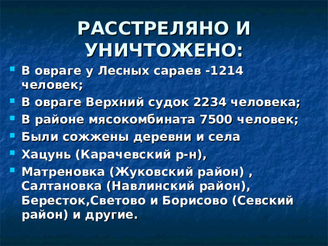 РАССТРЕЛЯНО И УНИЧТОЖЕНО: В овраге у Лесных сараев -1214 человек; В овраге Верхний судок 2234 человека; В районе мясокомбината 7500 человек; Были сожжены деревни и села Хацунь (Карачевский р-н), Матреновка (Жуковский район) , Салтановка (Навлинский район), Бересток,Светово и Борисово (Севский район) и другие. 