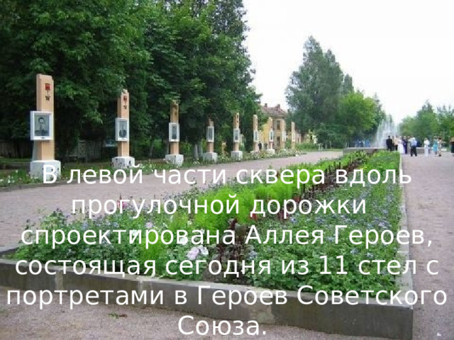 В левой части сквера вдоль прогулочной дорожки спроектирована Аллея Героев, состоящая сегодня из 11 стел с портретами в Героев Советского Союза. 