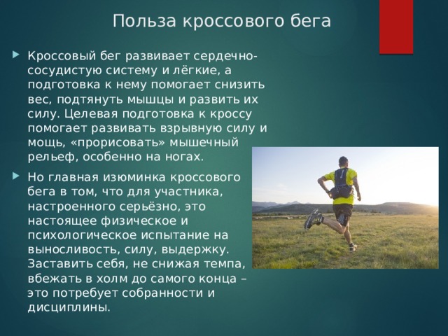 Польза кроссового бега Кроссовый бег развивает сердечно-сосудистую систему и лёгкие, а подготовка к нему помогает снизить вес, подтянуть мышцы и развить их силу. Целевая подготовка к кроссу помогает развивать взрывную силу и мощь, «прорисовать» мышечный рельеф, особенно на ногах. Но главная изюминка кроссового бега в том, что для участника, настроенного серьёзно, это настоящее физическое и психологическое испытание на выносливость, силу, выдержку. Заставить себя, не снижая темпа, вбежать в холм до самого конца – это потребует собранности и дисциплины. 