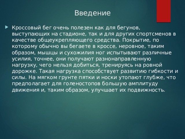 Введение Кроссовый бег очень полезен как для бегунов, выступающих на стадионе, так и для других спортсменов в качестве общеукрепляющего средства. Покрытие, по которому обычно вы бегаете в кроссе, неровное, таким образом, мышцы и сухожилия ног испытывают различные усилия, точнее, они получают разнонаправленную нагрузку, чего нельзя добиться, тренируясь на ровной дорожке. Такая нагрузка способствует развитию гибкости и силы. На мягком грунте пятки и носки утопают глубже, что предполагает для голеностопов большую амплитуду движения и, таким образом, улучшает их подвижность. 