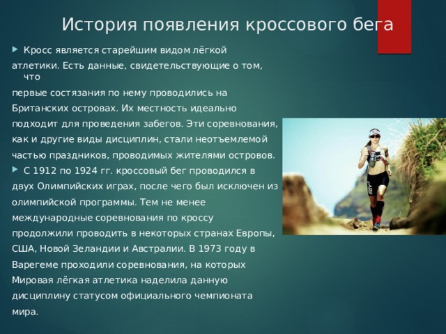 История появления кроссового бега Кросс является старейшим видом лёгкой атлетики. Есть данные, свидетельствующие о том, что первые состязания по нему проводились на Британских островах. Их местность идеально подходит для проведения забегов. Эти соревнования, как и другие виды дисциплин, стали неотъемлемой частью праздников, проводимых жителями островов. С 1912 по 1924 гг. кроссовый бег проводился в двух Олимпийских играх, после чего был исключен из олимпийской программы. Тем не менее международные соревнования по кроссу продолжили проводить в некоторых странах Европы, США, Новой Зеландии и Австралии. В 1973 году в Варегеме проходили соревнования, на которых Мировая лёгкая атлетика наделила данную дисциплину статусом официального чемпионата мира. 