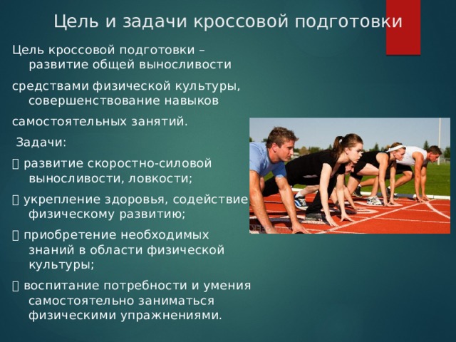 Цель и задачи кроссовой подготовки Цель кроссовой подготовки – развитие общей выносливости средствами физической культуры, совершенствование навыков самостоятельных занятий.  Задачи:  развитие скоростно-силовой выносливости, ловкости;  укрепление здоровья, содействие физическому развитию;  приобретение необходимых знаний в области физической культуры;  воспитание потребности и умения самостоятельно заниматься физическими упражнениями. 