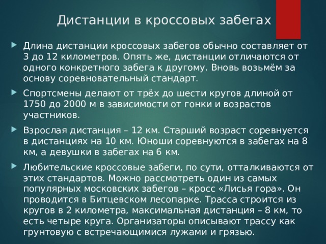 Дистанции в кроссовых забегах Длина дистанции кроссовых забегов обычно составляет от 3 до 12 километров. Опять же, дистанции отличаются от одного конкретного забега к другому. Вновь возьмём за основу соревновательный стандарт. Спортсмены делают от трёх до шести кругов длиной от 1750 до 2000 м в зависимости от гонки и возрастов участников. Взрослая дистанция – 12 км. Старший возраст соревнуется в дистанциях на 10 км. Юноши соревнуются в забегах на 8 км, а девушки в забегах на 6 км. Любительские кроссовые забеги, по сути, отталкиваются от этих стандартов. Можно рассмотреть один из самых популярных московских забегов – кросс «Лисья гора». Он проводится в Битцевском лесопарке. Трасса строится из кругов в 2 километра, максимальная дистанция – 8 км, то есть четыре круга. Организаторы описывают трассу как грунтовую с встречающимися лужами и грязью.   