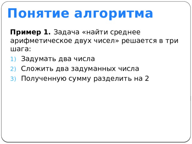 Понятие алгоритма Пример 1. Задача «найти среднее арифметическое двух чисел» решается в три шага: Задумать два числа Сложить два задуманных числа Полученную сумму разделить на 2 