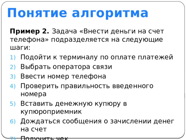 Понятие алгоритма Пример 2. Задача «Внести деньги на счет телефона» подразделяется на следующие шаги: Подойти к терминалу по оплате платежей Выбрать оператора связи Ввести номер телефона Проверить правильность введенного номера Вставить денежную купюру в купюроприемник Дождаться сообщения о зачислении денег на счет Получить чек 