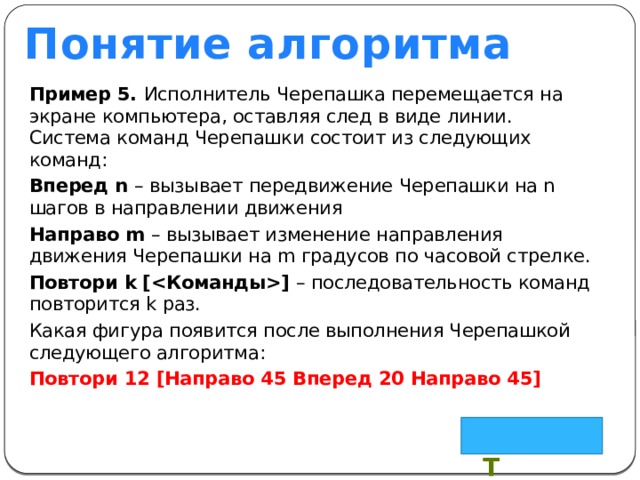 Понятие алгоритма Пример 5. Исполнитель Черепашка перемещается на экране компьютера, оставляя след в виде линии. Система команд Черепашки состоит из следующих команд: Вперед n – вызывает передвижение Черепашки на n шагов в направлении движения Направо m – вызывает изменение направления движения Черепашки на m градусов по часовой стрелке. Повтори k [] – последовательность команд повторится k раз. Какая фигура появится после выполнения Черепашкой следующего алгоритма: Повтори 12 [Направо 45 Вперед 20 Направо 45] Квадрат 