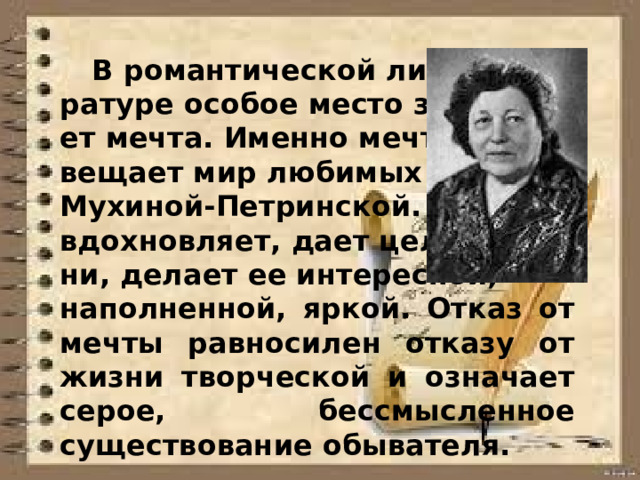 В романтической лите- ратуре особое место занима- ет мечта. Именно мечта ос- вещает мир любимых героев Мухиной-Петринской. Мечта вдохновляет, дает цель жиз- ни, делает ее интересной, наполненной, яркой. Отказ от мечты равносилен отказу от жизни творческой и означает серое, бессмысленное существование обывателя.  
