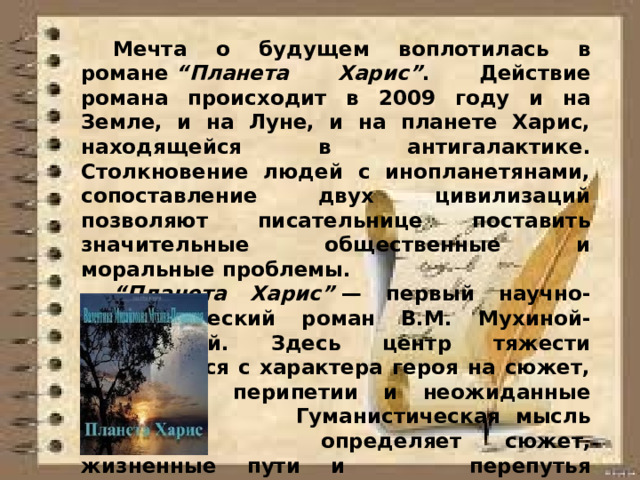  Мечта о будущем воплотилась в романе  “Планета Харис” . Действие романа происходит в 2009 году и на Земле, и на Луне, и на планете Харис, находящейся в антигалактике. Столкновение людей с инопланетянами, сопоставление двух цивилизаций позволяют писательнице поставить значительные общественные и моральные проблемы.  “ Планета Харис”  — первый научно-фантастический роман В.М. Мухиной-Петринской. Здесь центр тяжести переносится с характера героя на сюжет,   его перипетии и неожиданные повороты.   Гуманистическая мысль автора    определяет сюжет, жизненные пути и   перепутья персонажей, порой    проскальзывает в репликах ее любимых   героев, питает главную концепцию   произведения.  