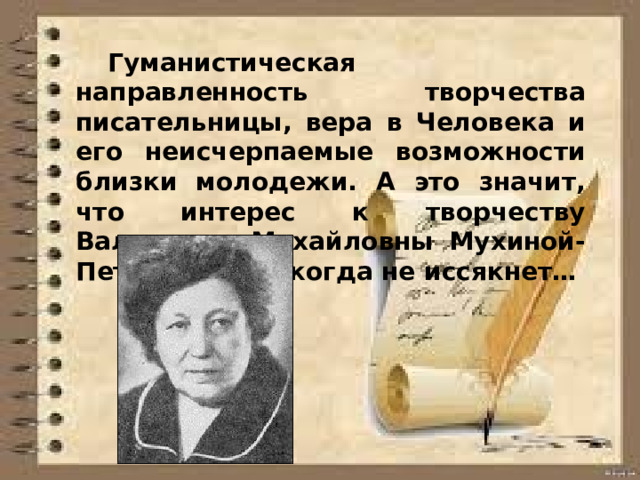  Гуманистическая направленность творчества писательницы, вера в Человека и его неисчерпаемые возможности близки молодежи. А это значит, что интерес к творчеству Валентины Михайловны Мухиной-Петринской никогда не иссякнет…  