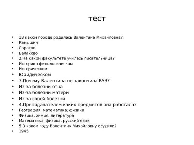 тест 1В каком городе родилась Валентина Михайловна? Камышин Саратов Балаково 2.На каком факультете училась писательница? Историко-филологическом Историческом Юридическом 3.Почему Валентина не закончила ВУЗ? Из-за болезни отца Из-за болезни матери Из-за своей болезни 4.Преподавателем каких предметов она работала? География, математика, физика Физика, химия, литература Математика, физика, русский язык 5.В каком году Валентину Михайловну осудили? 1945 