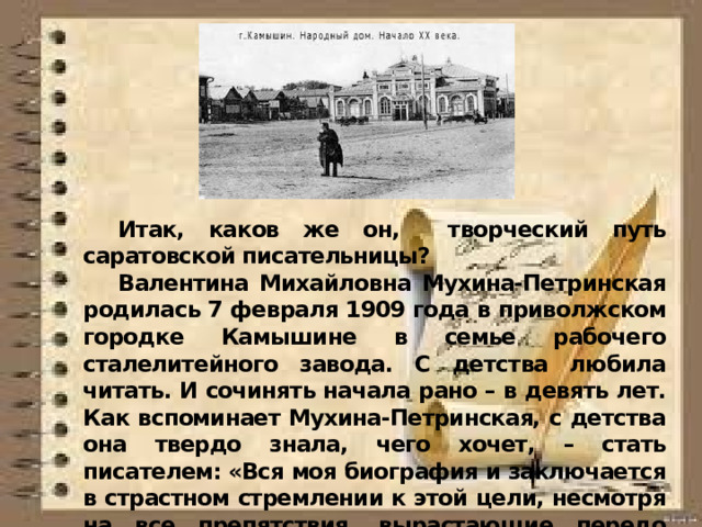  Итак, каков же он, творческий путь саратовской писательницы?  Валентина Михайловна Мухина-Петринская родилась 7 февраля 1909 года в приволжском городке Камышине в семье рабочего сталелитейного завода. С детства любила читать. И сочинять начала рано – в девять лет. Как вспоминает Мухина-Петринская, с детства она твердо знала, чего хочет, – стать писателем: «Вся моя биография и заключается в страстном стремлении к этой цели, несмотря на все препятствия, вырастающие передо мной, как крутые горы».  