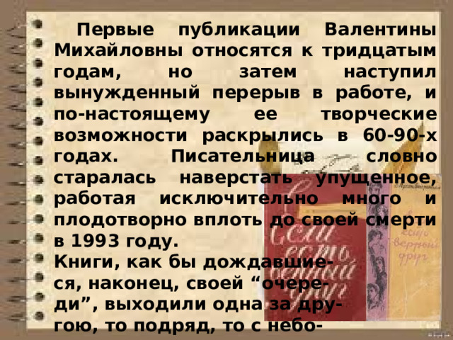  Первые публикации Валентины Михайловны относятся к тридцатым годам, но затем наступил вынужденный перерыв в работе, и по-настоящему ее творческие возможности раскрылись в 60-90-х годах. Писательница словно старалась наверстать упущенное, работая исключительно много и плодотворно вплоть до своей смерти в 1993 году. Книги, как бы дождавшие- ся, наконец, своей “очере- ди”, выходили одна за дру- гою, то подряд, то с небо- льшими перерывами — через один-два года.  