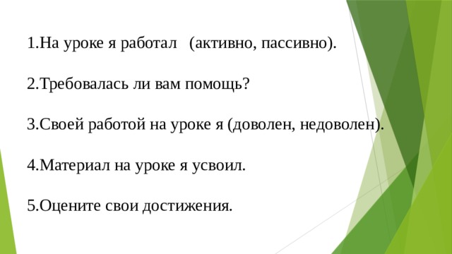 1.На уроке я работал (активно, пассивно). 2.Требовалась ли вам помощь? 3.Своей работой на уроке я (доволен, недоволен). 4.Материал на уроке я усвоил. 5.Оцените свои достижения. 