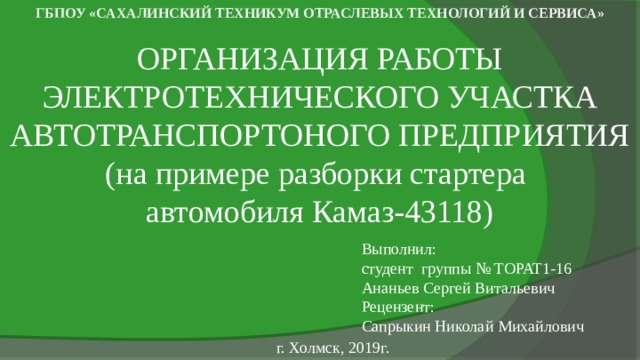 ГБПОУ «САХАЛИНСКИЙ ТЕХНИКУМ ОТРАСЛЕВЫХ ТЕХНОЛОГИЙ И СЕРВИСА» ОРГАНИЗАЦИЯ РАБОТЫ ЭЛЕКТРОТЕХНИЧЕСКОГО УЧАСТКА АВТОТРАНСПОРТОНОГО ПРЕДПРИЯТИЯ  (на примере разборки стартера автомобиля Камаз-43118) Выполнил:  студент группы № ТОРАТ1-16  Ананьев Сергей Витальевич  Рецензент:  Сапрыкин Николай Михайлович г. Холмск, 2019г. 
