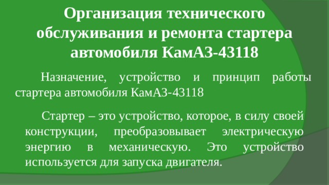Организация технического обслуживания и ремонта стартера автомобиля КамАЗ-43118 Назначение, устройство и принцип работы стартера автомобиля КамАЗ-43118 Стартер – это устройство, которое, в силу своей конструкции, преобразовывает электрическую энергию в механическую. Это устройство используется для запуска двигателя. 
