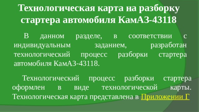 Технологическая карта на разборку стартера автомобиля КамАЗ-43118 В данном разделе, в соответствии с индивидуальным заданием, разработан технологический процесс разборки стартера автомобиля КамАЗ-43118. Технологический процесс разборки стартера оформлен в виде технологической карты. Технологическая карта представлена в Приложении Г 