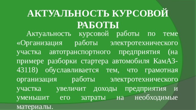 АКТУАЛЬНОСТЬ КУРСОВОЙ РАБОТЫ Актуальность курсовой работы по теме «Организация работы электротехнического участка автотранспортного предприятия (на примере разборки стартера автомобиля КамАЗ-43118) обуславливается тем, что грамотная организация работы электротехнического участка увеличит доходы предприятия и уменьшит его затраты на необходимые материалы. 