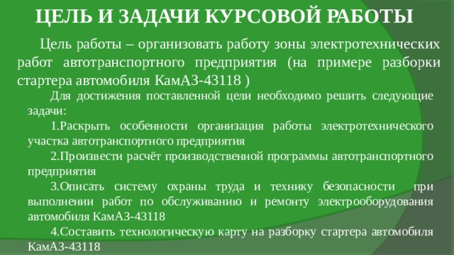 ЦЕЛЬ И ЗАДАЧИ КУРСОВОЙ РАБОТЫ Цель работы – организовать работу зоны электротехнических работ автотранспортного предприятия (на примере разборки стартера автомобиля КамАЗ-43118 ) Для достижения поставленной цели необходимо решить следующие задачи: Раскрыть особенности организация работы электротехнического участка автотранспортного предприятия Произвести расчёт производственной программы автотранспортного предприятия Описать систему охраны труда и технику безопасности при выполнении работ по обслуживанию и ремонту электрооборудования автомобиля КамАЗ-43118 Составить технологическую карту на разборку стартера автомобиля КамАЗ-43118 