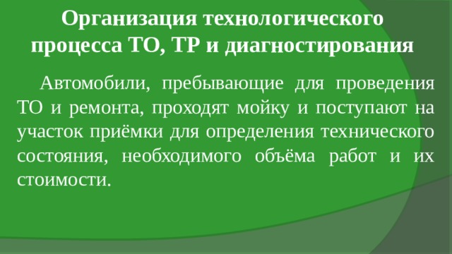 Организация технологического процесса ТО, ТР и диагностирования Автомобили, пребывающие для проведения ТО и ремонта, проходят мойку и поступают на участок приёмки для определения технического состояния, необходимого объёма работ и их стоимости. 