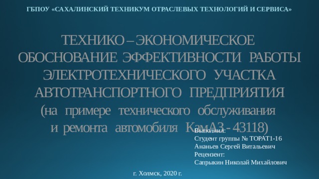 ГБПОУ «САХАЛИНСКИЙ ТЕХНИКУМ ОТРАСЛЕВЫХ ТЕХНОЛОГИЙ И СЕРВИСА» ТЕХНИКО – ЭКОНОМИЧЕСКОЕ  ОБОСНОВАНИЕ ЭФФЕКТИВНОСТИ РАБОТЫ  ЭЛЕКТРОТЕХНИЧЕСКОГО УЧАСТКА  АВТОТРАНСПОРТНОГО ПРЕДПРИЯТИЯ  (на примере технического обслуживания  и ремонта автомобиля КамАЗ - 43118) Выполнил: Студент группы № ТОРАТ1-16 Ананьев Сергей Витальевич Рецензент: Сапрыкин Николай Михайлович г. Холмск, 2020 г. 