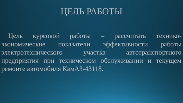 ЦЕЛЬ РАБОТЫ Цель курсовой работы – рассчитать технико-экономические показатели эффективности работы электротехнического участка автотранспортного предприятия при техническом обслуживании и текущем ремонте автомобиля КамАЗ-43118. 