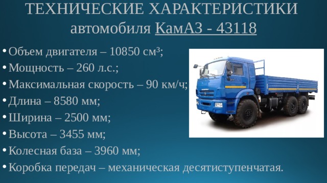 ТЕХНИЧЕСКИЕ ХАРАКТЕРИСТИКИ  автомобиля КамАЗ - 43118 Объем двигателя – 10850 см³; Мощность – 260 л.с.; Максимальная скорость – 90 км/ч; Длина – 8580 мм; Ширина – 2500 мм; Высота – 3455 мм; Колесная база – 3960 мм; Коробка передач – механическая десятиступенчатая. 