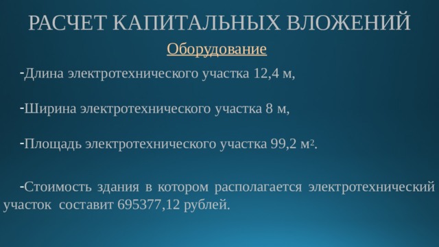 РАСЧЕТ КАПИТАЛЬНЫХ ВЛОЖЕНИЙ Длина электротехнического участка 12,4 м, Ширина электротехнического участка 8 м, Площадь электротехнического участка 99,2 м 2 . Стоимость здания в котором располагается электротехнический участок составит 695377,12 рублей. 