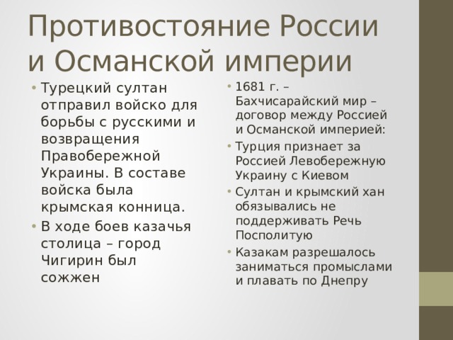 Противостояние России и Османской империи Турецкий султан отправил войско для борьбы с русскими и возвращения Правобережной Украины. В составе войска была крымская конница. В ходе боев казачья столица – город Чигирин был сожжен 1681 г. – Бахчисарайский мир – договор между Россией и Османской империей: Турция признает за Россией Левобережную Украину с Киевом Султан и крымский хан обязывались не поддерживать Речь Посполитую Казакам разрешалось заниматься промыслами и плавать по Днепру 