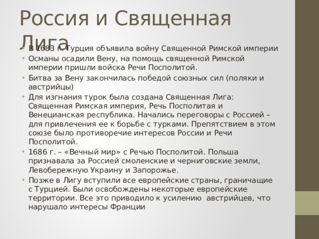 Россия и Священная Лига В 1683 г. Турция объявила войну Священной Римской империи Османы осадили Вену, на помощь священной Римской империи пришли войска Речи Посполитой. Битва за Вену закончилась победой союзных сил (поляки и австрийцы) Для изгнания турок была создана Священная Лига: Священная Римская империя, Речь Посполитая и Венецианская республика. Начались переговоры с Россией – для привлечения ее к борьбе с турками. Препятствием в этом союзе было противоречие интересов России и Речи Посполитой. 1686 г. – «Вечный мир» с Речью Посполитой. Польша признавала за Россией смоленские и черниговские земли, Левобережную Украину и Запорожье. Позже в Лигу вступили все европейские страны, граничащие с Турцией. Были освобождены некоторые европейские территории. Все это приводило к усилению австрийцев, что нарушало интересы Франции 