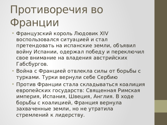 Противоречия во Франции Французский король Людовик XIV воспользовался ситуацией и стал претендовать на испанские земли, объявил войну Испании, одержал победу и переключил свое внимание на владения австрийских Габсбургов. Война с Францией отвлекла силы от борьбы с турками. Турки вернули себе Сербию Против Франции стала складываться коалиция европейских государств: Священная Римская империя, Испания, Швеция, Англия. В ходе борьбы с коалицией, Франция вернула захваченные земли, но не утратила стремлений к лидерству. 