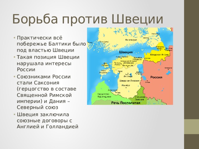 Борьба против Швеции Практически всё побережье Балтики было под властью Швеции Такая позиция Швеции нарушала интересы России Союзниками России стали Саксония (герцогство в составе Священной Римской империи) и Дания – Северный союз Швеция заключила союзные договоры с Англией и Голландией 