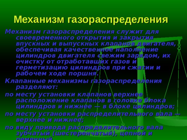 Механизм газораспределения  Механизм газораспределения служит для своевременного открытия и закрытия впускных и выпускных клапанов двигателя, обеспечивая качест­венное наполнение цилиндров двигателя свежим зарядом, их очистку от отработавших газов и герметизацию цилиндров при сжатии и рабочем ходе поршня. Клапанные механизмы газораспределения разделяют: по месту установки клапанов верхнее расположение кла­панов в головке блока цилиндров и нижнее — в блоке цилиндров; по месту установки распределительного вала — верхнее и нижнее; по виду привода распределительного вала зубчатый (шес­теренчатый), цепной и ременный. 