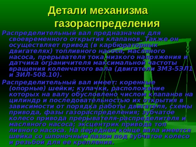 Детали механизма газораспределения Распределительный вал  предназначен для своевременного открытия клапанов. Также он осуществляет привод (в карбюраторных двигателях) топливного насоса, масляного насоса, прерывателя тока низкого напряже­ния и датчика ограничителя максимальной частоты вращения коленчатого вала (двигатели ЗМЗ-5ЭЛ1 и ЗИЛ-508.10). Распределительный вал имеет: коренные (опорные) шейки; кулачки, расположение которых на валу обусловлено числом клапанов на цилиндр и последовательностью их открытия в зависимости от порядка работы двига­теля, схемы привода, фазы газораспределения; зубчатое колесо привода прерывателя-распределителя и масляного насоса; эксцентрик привода топ­ливного насоса. На переднем конце вала имеется шейка со шпоночным пазом под зубчатое колесо и резьбой для ее крепления. 
