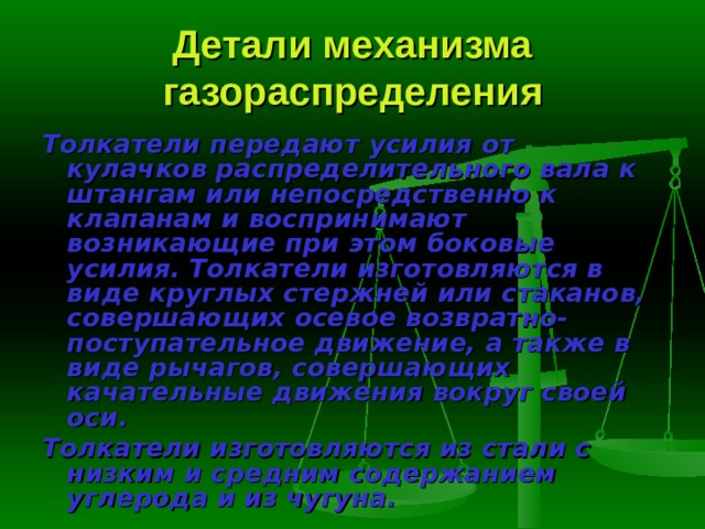 Детали механизма газораспределения Толкатели  передают усилия от кулачков распределительного вала к штангам или непосредственно к клапанам и воспринимают возникающие при этом боковые усилия. Толкатели изготовляются в виде круглых стерж­ней или стаканов, совершающих осевое возвратно-поступательное движе­ние, а также в виде рычагов, совершающих качательные движения вокруг своей оси. Толкатели изготовляются из стали с низким и средним содержанием углерода и из чугуна. 