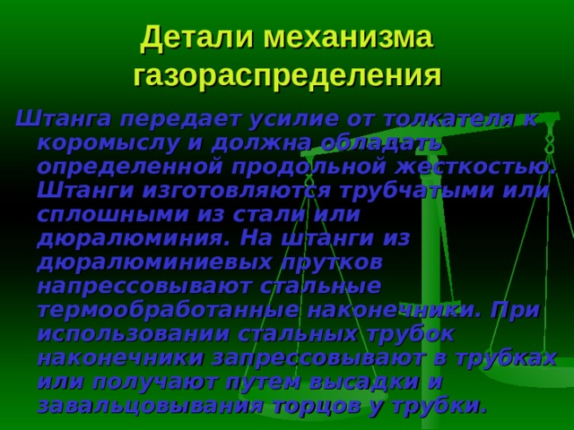 Детали механизма газораспределения Штанга  передает усилие от толкателя к коромыслу и должна обладать определенной продольной жесткостью. Штанги изготовляются трубчатыми или сплошными из стали или дюралюминия. На штанги из дюралюминие­вых прутков напрессовывают стальные термообработанные наконечники. При использовании стальных трубок наконечники запрессовывают в труб­ках или получают путем высадки и завальцовывания торцов у трубки. 