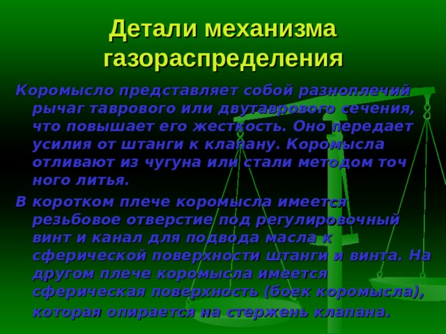 Детали механизма газораспределения Коромысло представляет собой разноплечий рычаг таврового или дву­таврового сечения, что повышает его жесткость. Оно передает усилия от штанги к клапану. Коромысла отливают из чугуна или стали методом точ­ного литья. В коротком плече коромысла имеется резьбовое отверстие под регули­ровочный винт и канал для подвода масла к сферической поверхности штанги и винта. На другом плече коромысла имеется сферическая поверх­ность (боек коромысла), которая опирается на стержень клапана.  