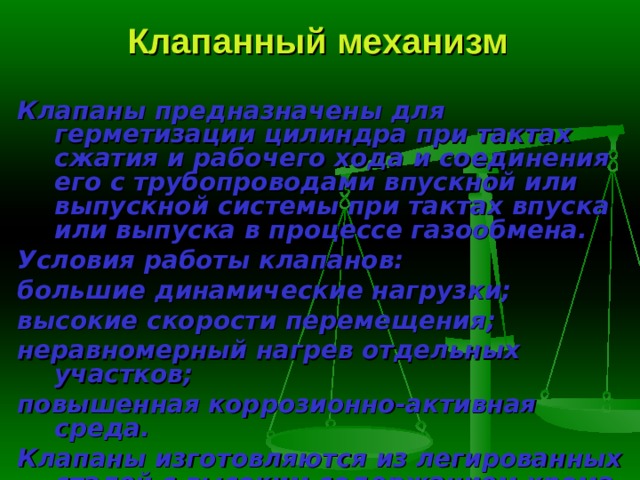 Клапанный механизм Клапаны предназначены для герметизации цилиндра при тактах сжатия и рабочего хода и соединения его с трубопроводами впускной или выпуск­ной системы при тактах впуска или выпуска в процессе газообмена. Условия работы клапанов: большие динамические нагрузки; высокие скорости перемещения; неравномерный нагрев отдельных участков; повышенная коррозионно-активная среда. Клапаны изготовляются из легированных сталей с высоким содержани­ем хрома и никеля. 