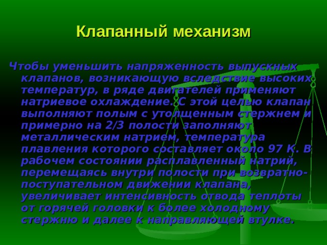 Клапанный механизм Чтобы уменьшить напряженность выпускных клапанов, возникающую вследствие высоких температур, в ряде двигателей применяют натриевое ох­лаждение. С этой целью клапан выполняют полым с утолщенным стержнем и примерно на 2/3 полости заполняют металлическим натрием, температура плавления которого составляет около 97 К. В рабочем состоянии расплав­ленный натрий, перемещаясь внутри полости при возвратно-поступатель­ном движении клапана, увеличивает интенсивность отвода теплоты от горя­чей головки к более холодному стержню и далее к направляющей втулке. 