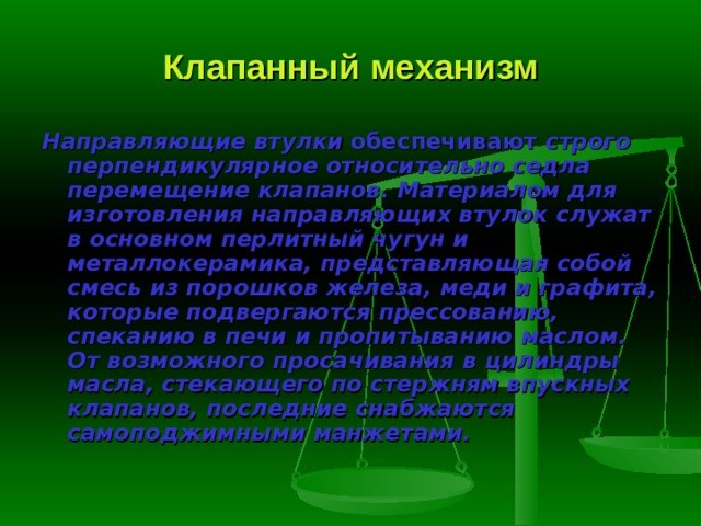 Клапанный механизм Направляющие втулки  обеспечивают строго перпендикулярное относи­тельно седла перемещение клапанов. Материалом для изготовления направ­ляющих втулок служат в основном перлитный чугун и металлокерамика, представляющая собой смесь из порошков железа, меди и графита, которые подвергаются прессованию, спеканию в печи и пропитыванию маслом. От возможного просачивания в цилиндры масла, стекающего по стержням впускных клапанов, последние снабжаются самоподжимными манжетами. 