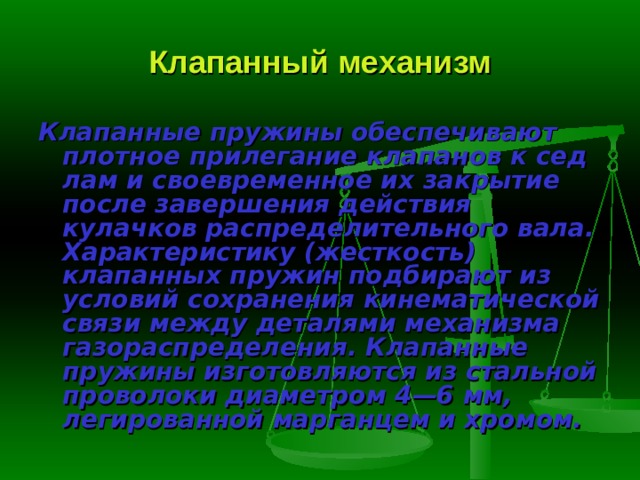 Клапанный механизм Клапанные пружины  обеспечивают плотное прилегание клапанов к сед­лам и своевременное их закрытие после завершения действия кулачков рас­пределительного вала. Характеристику (жесткость) клапанных пружин под­бирают из условий сохранения кинематической связи между деталями меха­низма газораспределения. Клапанные пружины изготовляются из стальной проволоки диаметром 4—6 мм, легированной марганцем и хромом. 