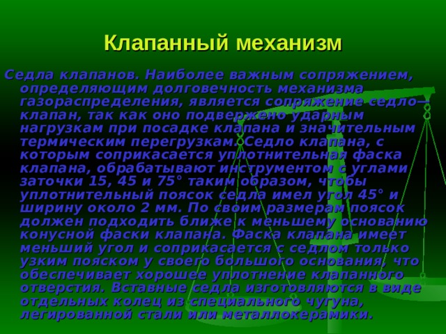 Клапанный механизм Седла клапанов.  Наиболее важным сопряжением, определяющим долго­вечность механизма газораспределения, является сопряжение седло—кла­пан, так как оно подвержено ударным нагрузкам при посадке клапана и значительным термическим перегрузкам. Седло клапана, с которым сопри­касается уплотнительная фаска клапана, обрабатывают инструментом с уг­лами заточки 15, 45 и 75° таким образом, чтобы уплотнительный поясок седла имел угол 45° и ширину около 2 мм. По своим размерам поясок дол­жен подходить ближе к меньшему основанию конусной фаски клапана. Фаска клапана имеет меньший угол и соприкасается с седлом только узким пояском у своего большого основания, что обеспечивает хорошее уплотне­ние клапанного отверстия. Вставные седла изготовляются в виде отдельных колец из специального чугуна, легированной стали или металлокерамики. 