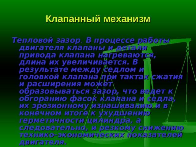Клапанный механизм Тепловой зазор .  В процессе работы двигателя клапаны и детали привода клапана нагреваются, длина их увеличивается. В результате между седлом и головкой клапана при тактах сжатия и расширения может образовываться зазор, что ведет к обгоранию фасок клапана и седла, их эрозионному изна­шиванию и в конечном итоге к ухудшению герметичности цилиндра, а следовательно, и резкому снижению технико-экономических показателей двигателя. 